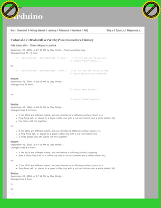 Arduino
Buy | Download | Getting Started | Learning | Reference | Hardware | FAQ Blog » | Forum » | Playground »
Tutorial.LEDColorMixerWith3Potentiometers History
Hide minor edits - Show changes to markup
September 07, 2006, at 07:57 AM by Clay Shirky - Fixed sensitivity bug
Changed lines 73-74 from:
if ( abs(checkSum - prevCheckSum) <= sens ) // If old and new values are
// within "sens" points...
to:
if ( abs(checkSum - prevCheckSum) > sens ) // If old and new values differ
// above sensitivity threshold
Restore
September 06, 2006, at 08:02 PM by Clay Shirky -
Changed line 74 from:
// within sens points...
to:
// within "sens" points...
Restore
September 06, 2006, at 08:00 PM by Clay Shirky -
Changed lines 8-10 from:
If the LEDs are different colors, and are directed at a diffusing surface (stuck in a
Ping-Pong ball, or placed in a paper coffee cup with a cut-out bottom and a white plastic lid),
the colors will mix together.
to:
If the LEDs are different colors, and are directed at diffusing surface (stuck in a
a Ping-Pong ball, or placed in a paper coffee cup with a cut-out bottom and
a white plastic lid), the colors will mix together.
Restore
September 06, 2006, at 07:59 PM by Clay Shirky -
Changed lines 8-9 from:
If the LEDs are different colors, and are behind a diffusing surface (anything
from a Ping-Pong ball to a coffee cup with a cut-out bottom and a white plastic lid),
to:
If the LEDs are different colors, and are directed at a diffusing surface (stuck in a
Ping-Pong ball, or placed in a paper coffee cup with a cut-out bottom and a white plastic lid),
Restore
September 06, 2006, at 07:58 PM by Clay Shirky -
Changed line 1 from:
[=
to:
[=
Ashifur Rahaman
C
lick
to
B
U
Y
N
O
W
!
PD F-XChange Edit
or
www
.
tracker-software.com
C
lick
to
B
U
Y
N
O
W
!
PD
F-XChange Edit
or
www
.
tracker-software
.com
search
 