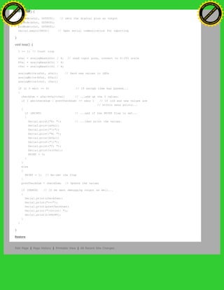 void setup() {
pinMode(aOut, OUTPUT); // sets the digital pins as output
pinMode(bOut, OUTPUT);
pinMode(cOut, OUTPUT);
Serial.begin(9600); // Open serial communication for reporting
}
void loop() {
i += 1; // Count loop
aVal = analogRead(aIn) / 4; // read input pins, convert to 0-255 scale
bVal = analogRead(bIn) / 4;
cVal = analogRead(cIn) / 4;
analogWrite(aOut, aVal); // Send new values to LEDs
analogWrite(bOut, bVal);
analogWrite(cOut, cVal);
if (i % wait == 0) // If enough time has passed...
{
checkSum = aVal+bVal+cVal; // ...add up the 3 values.
if ( abs(checkSum - prevCheckSum) <= sens ) // If old and new values are
// within sens points...
{
if (PRINT) // ...and if the PRINT flag is set...
{
Serial.print("A: "); // ...then print the values.
Serial.print(aVal);
Serial.print("t");
Serial.print("B: ");
Serial.print(bVal);
Serial.print("t");
Serial.print("C: ");
Serial.println(cVal);
PRINT = 0;
}
}
else
{
PRINT = 1; // Re-set the flag
}
prevCheckSum = checkSum; // Update the values
if (DEBUG) // If we want debugging output as well...
{
Serial.print(checkSum);
Serial.print("<=>");
Serial.print(prevCheckSum);
Serial.print("tPrint: ");
Serial.println(PRINT);
}
}
}
Restore
Edit Page | Page History | Printable View | All Recent Site Changes
Ashifur Rahaman
C
lick
to
B
U
Y
N
O
W
!
PD F-XChange Edit
or
www
.
tracker-software.com
C
lick
to
B
U
Y
N
O
W
!
PD
F-XChange Edit
or
www
.
tracker-software
.com
 