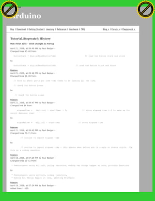 Arduino
Buy | Download | Getting Started | Learning | Reference | Hardware | FAQ Blog » | Forum » | Playground »
Tutorial.Stopwatch History
Hide minor edits - Show changes to markup
April 21, 2008, at 09:49 PM by Paul Badger -
Changed lines 47-48 from:
buttonState = digitalRead(buttonPin); // read the button state and store
to:
buttonState = digitalRead(buttonPin); // read the button state and store
Restore
April 21, 2008, at 09:48 PM by Paul Badger -
Changed lines 46-48 from:
// here is where you'd put code that needs to be running all the time.
// check for button press
to:
// check for button press
Restore
April 21, 2008, at 09:47 PM by Paul Badger -
Changed line 64 from:
elapsedTime = (millis() - startTime) - 5; // store elapsed time (-5 to make up for
switch debounce time)
to:
elapsedTime = millis() - startTime; // store elapsed time
Restore
April 21, 2008, at 09:45 PM by Paul Badger -
Changed lines 70-71 from:
// routine to report elapsed time
to:
// routine to report elapsed time - this breaks when delays are in single or double digits. Fix
this as a coding exercise.
Restore
April 18, 2008, at 07:25 AM by Paul Badger -
Changed lines 10-11 from:
* Demonstrates using millis(), pullup resistors, making two things happen at once, printing fractions
to:
* Demonstrates using millis(), pullup resistors,
* making two things happen at once, printing fractions
Restore
April 18, 2008, at 07:24 AM by Paul Badger -
Added lines 1-105:
Ashifur Rahaman
C
lick
to
B
U
Y
N
O
W
!
PD F-XChange Edit
or
www
.
tracker-software.com
C
lick
to
B
U
Y
N
O
W
!
PD
F-XChange Edit
or
www
.
tracker-software
.com
search
 