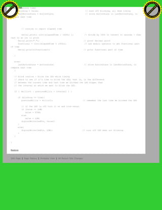switch debounce time)
blinking = false; // turn off blinking, all done timing
lastButtonState = buttonState; // store buttonState in lastButtonState, to
compare next time
// routine to report elapsed time
Serial.print( (int)(elapsedTime / 1000L) ); // divide by 1000 to convert to seconds - then
cast to an int to print
Serial.print("."); // print decimal point
fractional = (int)(elapsedTime % 1000L); // use modulo operator to get fractional part
of time
Serial.println(fractional); // print fractional part of time
}
else{
lastButtonState = buttonState; // store buttonState in lastButtonState, to
compare next time
}
// blink routine - blink the LED while timing
// check to see if it's time to blink the LED; that is, is the difference
// between the current time and last time we blinked the LED bigger than
// the interval at which we want to blink the LED.
if ( (millis() - previousMillis > interval) ) {
if (blinking == true){
previousMillis = millis(); // remember the last time we blinked the LED
// if the LED is off turn it on and vice-versa.
if (value == LOW)
value = HIGH;
else
value = LOW;
digitalWrite(ledPin, value);
}
else{
digitalWrite(ledPin, LOW); // turn off LED when not blinking
}
}
}
Restore
Edit Page | Page History | Printable View | All Recent Site Changes
Ashifur Rahaman
C
lick
to
B
U
Y
N
O
W
!
PD F-XChange Edit
or
www
.
tracker-software.com
C
lick
to
B
U
Y
N
O
W
!
PD
F-XChange Edit
or
www
.
tracker-software
.com
 