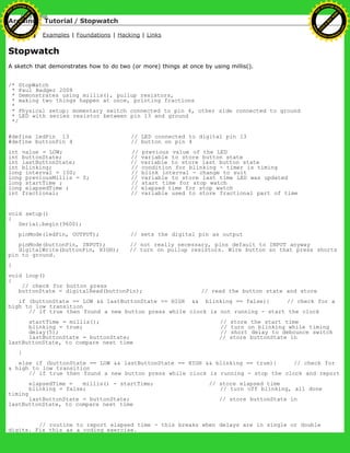 Arduino : Tutorial / Stopwatch
Learning Examples | Foundations | Hacking | Links
Stopwatch
A sketch that demonstrates how to do two (or more) things at once by using millis().
/* StopWatch
* Paul Badger 2008
* Demonstrates using millis(), pullup resistors,
* making two things happen at once, printing fractions
*
* Physical setup: momentary switch connected to pin 4, other side connected to ground
* LED with series resistor between pin 13 and ground
*/
#define ledPin 13 // LED connected to digital pin 13
#define buttonPin 4 // button on pin 4
int value = LOW; // previous value of the LED
int buttonState; // variable to store button state
int lastButtonState; // variable to store last button state
int blinking; // condition for blinking - timer is timing
long interval = 100; // blink interval - change to suit
long previousMillis = 0; // variable to store last time LED was updated
long startTime ; // start time for stop watch
long elapsedTime ; // elapsed time for stop watch
int fractional; // variable used to store fractional part of time
void setup()
{
Serial.begin(9600);
pinMode(ledPin, OUTPUT); // sets the digital pin as output
pinMode(buttonPin, INPUT); // not really necessary, pins default to INPUT anyway
digitalWrite(buttonPin, HIGH); // turn on pullup resistors. Wire button so that press shorts
pin to ground.
}
void loop()
{
// check for button press
buttonState = digitalRead(buttonPin); // read the button state and store
if (buttonState == LOW && lastButtonState == HIGH && blinking == false){ // check for a
high to low transition
// if true then found a new button press while clock is not running - start the clock
startTime = millis(); // store the start time
blinking = true; // turn on blinking while timing
delay(5); // short delay to debounce switch
lastButtonState = buttonState; // store buttonState in
lastButtonState, to compare next time
}
else if (buttonState == LOW && lastButtonState == HIGH && blinking == true){ // check for
a high to low transition
// if true then found a new button press while clock is running - stop the clock and report
elapsedTime = millis() - startTime; // store elapsed time
blinking = false; // turn off blinking, all done
timing
lastButtonState = buttonState; // store buttonState in
lastButtonState, to compare next time
// routine to report elapsed time - this breaks when delays are in single or double
digits. Fix this as a coding exercise.
Ashifur Rahaman
C
lick
to
B
U
Y
N
O
W
!
PD F-XChange Edit
or
www
.
tracker-software.com
C
lick
to
B
U
Y
N
O
W
!
PD
F-XChange Edit
or
www
.
tracker-software
.com
 