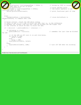 Serial.print( (int)(elapsedTime / 1000L) ); // divide by 1000 to convert to
seconds - then cast to an int to print
Serial.print("."); // print decimal point
fractional = (int)(elapsedTime % 1000L); // use modulo operator to get
fractional part of time
Serial.println(fractional); // print fractional part of time
}
else{
lastButtonState = buttonState; // store buttonState in
lastButtonState, to compare next time
}
// blink routine - blink the LED while timing
// check to see if it's time to blink the LED; that is, is the difference
// between the current time and last time we blinked the LED bigger than
// the interval at which we want to blink the LED.
if ( (millis() - previousMillis > interval) ) {
if (blinking == true){
previousMillis = millis(); // remember the last time we blinked
the LED
// if the LED is off turn it on and vice-versa.
if (value == LOW)
value = HIGH;
else
value = LOW;
digitalWrite(ledPin, value);
}
else{
digitalWrite(ledPin, LOW); // turn off LED when not blinking
}
}
}
(Printable View of http://www.arduino.cc/en/Tutorial/Stopwatch)
Ashifur Rahaman
C
lick
to
B
U
Y
N
O
W
!
PD F-XChange Edit
or
www
.
tracker-software.com
C
lick
to
B
U
Y
N
O
W
!
PD
F-XChange Edit
or
www
.
tracker-software
.com
 
