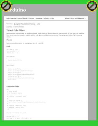 Arduino
Buy | Download | Getting Started | Learning | Reference | Hardware | FAQ Blog » | Forum » | Playground »
Learning Examples | Foundations | Hacking | Links
Examples > Communication
Virtual Color Mixer
Demonstrates one technique for sending multiple values from the Arduino board to the computer. In this case, the readings
from three potentiometers are used to set the red, green, and blue components of the background color of a Processing
sketch.
Circuit
Potentiometers connected to analog input pins 0, 1, and 2.
Code
int redPin = 0;
int greenPin = 1;
int bluePin = 2;
void setup()
{
Serial.begin(9600);
}
void loop()
{
Serial.print("R");
Serial.println(analogRead(redPin));
Serial.print("G");
Serial.println(analogRead(greenPin));
Serial.print("B");
Serial.println(analogRead(bluePin));
delay(100);
}
Processing Code
/**
* Color Mixer
* by David A. Mellis
*
* Created 2 December 2006
*
* based on Analog In
* by <a href="http://itp.jtnimoy.com">Josh Nimoy</a>.
*
* Created 8 February 2003
* Updated 2 April 2005
*/
import processing.serial.*;
String buff = "";
int rval = 0, gval = 0, bval = 0;
Ashifur Rahaman
C
lick
to
B
U
Y
N
O
W
!
PD F-XChange Edit
or
www
.
tracker-software.com
C
lick
to
B
U
Y
N
O
W
!
PD
F-XChange Edit
or
www
.
tracker-software
.com
search
 