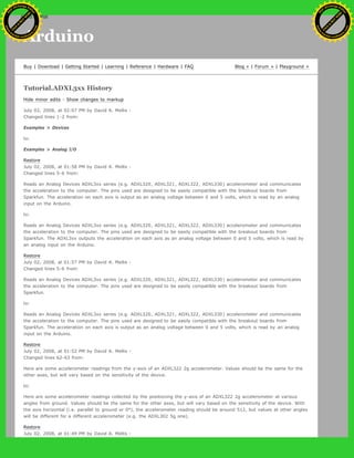 Arduino
Buy | Download | Getting Started | Learning | Reference | Hardware | FAQ Blog » | Forum » | Playground »
Tutorial.ADXL3xx History
Hide minor edits - Show changes to markup
July 02, 2008, at 02:07 PM by David A. Mellis -
Changed lines 1-2 from:
Examples > Devices
to:
Examples > Analog I/O
Restore
July 02, 2008, at 01:58 PM by David A. Mellis -
Changed lines 5-6 from:
Reads an Analog Devices ADXL3xx series (e.g. ADXL320, ADXL321, ADXL322, ADXL330) accelerometer and communicates
the acceleration to the computer. The pins used are designed to be easily compatible with the breakout boards from
Sparkfun. The acceleration on each axis is output as an analog voltage between 0 and 5 volts, which is read by an analog
input on the Arduino.
to:
Reads an Analog Devices ADXL3xx series (e.g. ADXL320, ADXL321, ADXL322, ADXL330) accelerometer and communicates
the acceleration to the computer. The pins used are designed to be easily compatible with the breakout boards from
Sparkfun. The ADXL3xx outputs the acceleration on each axis as an analog voltage between 0 and 5 volts, which is read by
an analog input on the Arduino.
Restore
July 02, 2008, at 01:57 PM by David A. Mellis -
Changed lines 5-6 from:
Reads an Analog Devices ADXL3xx series (e.g. ADXL320, ADXL321, ADXL322, ADXL330) accelerometer and communicates
the acceleration to the computer. The pins used are designed to be easily compatible with the breakout boards from
Sparkfun.
to:
Reads an Analog Devices ADXL3xx series (e.g. ADXL320, ADXL321, ADXL322, ADXL330) accelerometer and communicates
the acceleration to the computer. The pins used are designed to be easily compatible with the breakout boards from
Sparkfun. The acceleration on each axis is output as an analog voltage between 0 and 5 volts, which is read by an analog
input on the Arduino.
Restore
July 02, 2008, at 01:52 PM by David A. Mellis -
Changed lines 62-63 from:
Here are some accelerometer readings from the y-axis of an ADXL322 2g accelerometer. Values should be the same for the
other axes, but will vary based on the sensitivity of the device.
to:
Here are some accelerometer readings collected by the positioning the y-axis of an ADXL322 2g accelerometer at various
angles from ground. Values should be the same for the other axes, but will vary based on the sensitivity of the device. With
the axis horizontal (i.e. parallel to ground or 0°), the accelerometer reading should be around 512, but values at other angles
will be different for a different accelerometer (e.g. the ADXL302 5g one).
Restore
July 02, 2008, at 01:49 PM by David A. Mellis -
Ashifur Rahaman
C
lick
to
B
U
Y
N
O
W
!
PD F-XChange Edit
or
www
.
tracker-software.com
C
lick
to
B
U
Y
N
O
W
!
PD
F-XChange Edit
or
www
.
tracker-software
.com
search
 