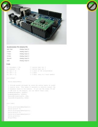 Accelerometer Pin Arduino Pin
Self-Test Analog Input 0
Z-Axis Analog Input 1
Y-Axis Analog Input 2
X-Axis Analog Input 3
Ground Analog Input 4
VDD Analog Input 5
Code
int groundpin = 18; // analog input pin 4
int powerpin = 19; // analog input pin 5
int xpin = 3; // x-axis of the accelerometer
int ypin = 2; // y-axis
int zpin = 1; // z-axis (only on 3-axis models)
void setup()
{
Serial.begin(9600);
// Provide ground and power by using the analog inputs as normal
// digital pins. This makes it possible to directly connect the
// breakout board to the Arduino. If you use the normal 5V and
// GND pins on the Arduino, you can remove these lines.
pinMode(groundPin, OUTPUT);
pinMode(powerPin, OUTPUT);
digitalWrite(groundPin, LOW);
digitalWrite(powerPin, HIGH);
}
void loop()
{
Serial.print(analogRead(xpin));
Serial.print(" ");
Serial.print(analogRead(ypin));
Serial.print(" ");
Serial.print(analogRead(zpin));
Serial.println();
delay(1000);
}
Ashifur Rahaman
C
lick
to
B
U
Y
N
O
W
!
PD F-XChange Edit
or
www
.
tracker-software.com
C
lick
to
B
U
Y
N
O
W
!
PD
F-XChange Edit
or
www
.
tracker-software
.com
 
