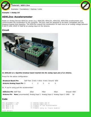 Arduino : Tutorial / ADX L3xx
Learning Examples | Foundations | Hacking | Links
Examples > Analog I/O
ADXL3xx Accelerometer
Reads an Analog Devices ADXL3xx series (e.g. ADXL320, ADXL321, ADXL322, ADXL330) accelerometer and
communicates the acceleration to the computer. The pins used are designed to be easily compatible with the
breakout boards from Sparkfun. The ADXL3xx outputs the acceleration on each axis as an analog voltage between
0 and 5 volts, which is read by an analog input on the Arduino.
Circuit
An ADXL322 on a Sparkfun breakout board inserted into the analog input pins of an Arduino.
Pinout for the above configuration:
Breakout Board Pin Self-Test Z-Axis Y-Axis X-Axis Ground VDD
Arduino Analog Input Pin 0 1 2 3 4 5
Or, if you're using just the accelerometer:
ADXL3xx Pin Self-Test ZOut YOut XOut Ground VDD
Arduino Pin None (unconnected) Analog Input 1 Analog Input 2 Analog Input 3 GND 5V
Code
int groundpin = 18; // analog input pin 4
int powerpin = 19; // analog input pin 5
int xpin = 3; // x-axis of the accelerometer
int ypin = 2; // y-axis
int zpin = 1; // z-axis (only on 3-axis models)
void setup()
Ashifur Rahaman
C
lick
to
B
U
Y
N
O
W
!
PD F-XChange Edit
or
www
.
tracker-software.com
C
lick
to
B
U
Y
N
O
W
!
PD
F-XChange Edit
or
www
.
tracker-software
.com
 