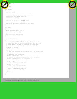 int NEWLINE = 10;
Serial port;
void setup()
{
size(200, 200);
// Print a list in case COM1 doesn't work out
println("Available serial ports:");
println(Serial.list());
//port = new Serial(this, "COM1", 9600);
// Uses the first available port
port = new Serial(this, Serial.list()[0], 9600);
}
void draw()
{
while (port.available() > 0) {
serialEvent(port.read());
}
background(rval, gval, bval);
}
void serialEvent(int serial)
{
// If the variable "serial" is not equal to the value for
// a new line, add the value to the variable "buff". If the
// value "serial" is equal to the value for a new line,
// save the value of the buffer into the variable "val".
if(serial != NEWLINE) {
buff += char(serial);
} else {
// The first character tells us which color this value is for
char c = buff.charAt(0);
// Remove it from the string
buff = buff.substring(1);
// Discard the carriage return at the end of the buffer
buff = buff.substring(0, buff.length()-1);
// Parse the String into an integer
if (c == 'R')
rval = Integer.parseInt(buff);
else if (c == 'G')
gval = Integer.parseInt(buff);
else if (c == 'B')
bval = Integer.parseInt(buff);
// Clear the value of "buff"
buff = "";
}
}
Edit Page | Page History | Printable View | All Recent Site Changes
Ashifur Rahaman
C
lick
to
B
U
Y
N
O
W
!
PD F-XChange Edit
or
www
.
tracker-software.com
C
lick
to
B
U
Y
N
O
W
!
PD
F-XChange Edit
or
www
.
tracker-software
.com
 