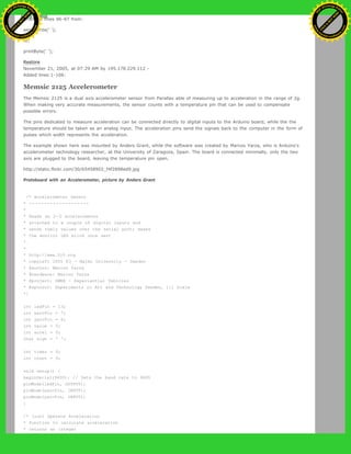 Changed lines 96-97 from:
serialWrite(' ');
to:
printByte(' ');
Restore
November 21, 2005, at 07:29 AM by 195.178.229.112 -
Added lines 1-106:
Memsic 2125 Accelerometer
The Memsic 2125 is a dual axis accelerometer sensor from Parallax able of measuring up to acceleration in the range of 2g.
When making very accurate measurements, the sensor counts with a temperature pin that can be used to compensate
possible errors.
The pins dedicated to measure acceleration can be connected directly to digital inputs to the Arduino board, while the the
temperature should be taken as an analog input. The acceleration pins send the signals back to the computer in the form of
pulses which width represents the acceleration.
The example shown here was mounted by Anders Grant, while the software was created by Marcos Yarza, who is Arduino's
accelerometer technology researcher, at the University of Zaragoza, Spain. The board is connected minimally, only the two
axis are plugged to the board, leaving the temperature pin open.
http://static.flickr.com/30/65458902_f4f2898ed9.jpg
Protoboard with an Accelerometer, picture by Anders Grant
/* Accelerometer Sensor
* --------------------
*
* Reads an 2-D accelerometer
* attached to a couple of digital inputs and
* sends their values over the serial port; makes
* the monitor LED blink once sent
*
*
* http://www.0j0.org
* copyleft 2005 K3 - Malmo University - Sweden
* @author: Marcos Yarza
* @hardware: Marcos Yarza
* @project: SMEE - Experiential Vehicles
* @sponsor: Experiments in Art and Technology Sweden, 1:1 Scale
*/
int ledPin = 13;
int xaccPin = 7;
int yaccPin = 6;
int value = 0;
int accel = 0;
char sign = ' ';
int timer = 0;
int count = 0;
void setup() {
beginSerial(9600); // Sets the baud rate to 9600
pinMode(ledPin, OUTPUT);
pinMode(xaccPin, INPUT);
pinMode(yaccPin, INPUT);
}
/* (int) Operate Acceleration
* function to calculate acceleration
* returns an integer
Ashifur Rahaman
C
lick
to
B
U
Y
N
O
W
!
PD F-XChange Edit
or
www
.
tracker-software.com
C
lick
to
B
U
Y
N
O
W
!
PD
F-XChange Edit
or
www
.
tracker-software
.com
 