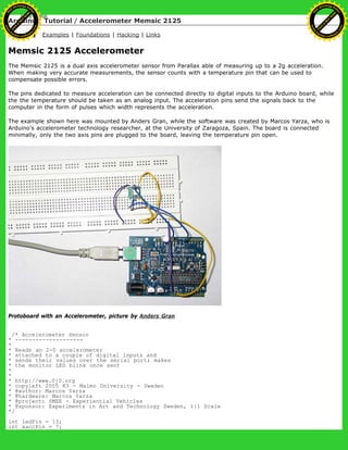 Arduino : Tutorial / Accelerometer Memsic 2125
Learning Examples | Foundations | Hacking | Links
Memsic 2125 Accelerometer
The Memsic 2125 is a dual axis accelerometer sensor from Parallax able of measuring up to a 2g acceleration.
When making very accurate measurements, the sensor counts with a temperature pin that can be used to
compensate possible errors.
The pins dedicated to measure acceleration can be connected directly to digital inputs to the Arduino board, while
the the temperature should be taken as an analog input. The acceleration pins send the signals back to the
computer in the form of pulses which width represents the acceleration.
The example shown here was mounted by Anders Gran, while the software was created by Marcos Yarza, who is
Arduino's accelerometer technology researcher, at the University of Zaragoza, Spain. The board is connected
minimally, only the two axis pins are plugged to the board, leaving the temperature pin open.
Protoboard with an Accelerometer, picture by Anders Gran
/* Accelerometer Sensor
* --------------------
*
* Reads an 2-D accelerometer
* attached to a couple of digital inputs and
* sends their values over the serial port; makes
* the monitor LED blink once sent
*
*
* http://www.0j0.org
* copyleft 2005 K3 - Malmo University - Sweden
* @author: Marcos Yarza
* @hardware: Marcos Yarza
* @project: SMEE - Experiential Vehicles
* @sponsor: Experiments in Art and Technology Sweden, 1:1 Scale
*/
int ledPin = 13;
int xaccPin = 7;
Ashifur Rahaman
C
lick
to
B
U
Y
N
O
W
!
PD F-XChange Edit
or
www
.
tracker-software.com
C
lick
to
B
U
Y
N
O
W
!
PD
F-XChange Edit
or
www
.
tracker-software
.com
 