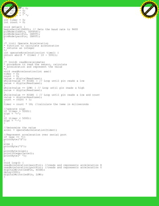 int yaccPin = 6;
int value = 0;
int accel = 0;
char sign = ' ';
int timer = 0;
int count = 0;
void setup() {
beginSerial(9600); // Sets the baud rate to 9600
pinMode(ledPin, OUTPUT);
pinMode(xaccPin, INPUT);
pinMode(yaccPin, INPUT);
}
/* (int) Operate Acceleration
* function to calculate acceleration
* returns an integer
*/
int operateAcceleration(int time1) {
return abs(8 * (time1 / 10 - 500));
}
/* (void) readAccelerometer
* procedure to read the sensor, calculate
* acceleration and represent the value
*/
void readAcceleration(int axe){
timer = 0;
count = 0;
value = digitalRead(axe);
while(value == HIGH) { // Loop until pin reads a low
value = digitalRead(axe);
}
while(value == LOW) { // Loop until pin reads a high
value = digitalRead(axe);
}
while(value == HIGH) { // Loop until pin reads a low and count
value = digitalRead(axe);
count = count + 1;
}
timer = count * 18; //calculate the teme in miliseconds
//operate sign
if (timer > 5000){
sign = '+';
}
if (timer < 5000){
sign = '-';
}
//determine the value
accel = operateAcceleration(timer);
//Represent acceleration over serial port
if (axe == 7){
printByte('X');
}
else {
printByte('Y');
}
printByte(sign);
printInteger(accel);
printByte(' ');
}
void loop() {
readAcceleration(xaccPin); //reads and represents acceleration X
readAcceleration(yaccPin); //reads and represents acceleration Y
digitalWrite(ledPin, HIGH);
delay(300);
digitalWrite(ledPin, LOW);
}
Ashifur Rahaman
C
lick
to
B
U
Y
N
O
W
!
PD F-XChange Edit
or
www
.
tracker-software.com
C
lick
to
B
U
Y
N
O
W
!
PD
F-XChange Edit
or
www
.
tracker-software
.com
 