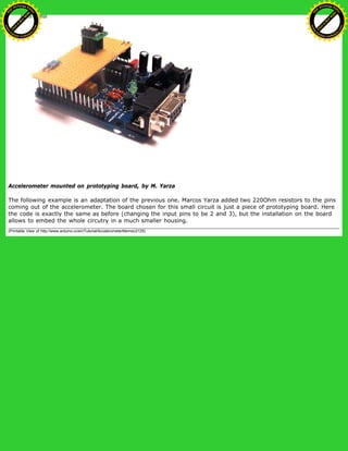 Accelerometer mounted on prototyping board, by M. Yarza
The following example is an adaptation of the previous one. Marcos Yarza added two 220Ohm resistors to the pins
coming out of the accelerometer. The board chosen for this small circuit is just a piece of prototyping board. Here
the code is exactly the same as before (changing the input pins to be 2 and 3), but the installation on the board
allows to embed the whole circutry in a much smaller housing.
(Printable View of http://www.arduino.cc/en/Tutorial/AccelerometerMemsic2125)
Ashifur Rahaman
C
lick
to
B
U
Y
N
O
W
!
PD F-XChange Edit
or
www
.
tracker-software.com
C
lick
to
B
U
Y
N
O
W
!
PD
F-XChange Edit
or
www
.
tracker-software
.com
 