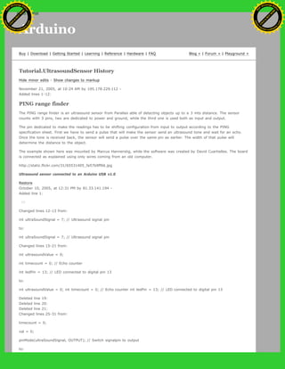 Arduino
Buy | Download | Getting Started | Learning | Reference | Hardware | FAQ Blog » | Forum » | Playground »
Tutorial.UltrasoundSensor History
Hide minor edits - Show changes to markup
November 21, 2005, at 10:24 AM by 195.178.229.112 -
Added lines 1-12:
PING range finder
The PING range finder is an ultrasound sensor from Parallax able of detecting objects up to a 3 mts distance. The sensor
counts with 3 pins, two are dedicated to power and ground, while the third one is used both as input and output.
The pin dedicated to make the readings has to be shifting configuration from input to output according to the PING
specification sheet. First we have to send a pulse that will make the sensor send an ultrasound tone and wait for an echo.
Once the tone is received back, the sensor will send a pulse over the same pin as earlier. The width of that pulse will
determine the distance to the object.
The example shown here was mounted by Marcus Hannerstig, while the software was created by David Cuartielles. The board
is connected as explained using only wires coming from an old computer.
http://static.flickr.com/31/65531405_fa57b9ff66.jpg
Ultrasound sensor connected to an Arduino USB v1.0
Restore
October 10, 2005, at 12:31 PM by 81.33.141.194 -
Added line 1:
[=
Changed lines 12-13 from:
int ultraSoundSignal = 7; // Ultrasound signal pin
to:
int ultraSoundSignal = 7; // Ultrasound signal pin
Changed lines 15-21 from:
int ultrasoundValue = 0;
int timecount = 0; // Echo counter
int ledPin = 13; // LED connected to digital pin 13
to:
int ultrasoundValue = 0; int timecount = 0; // Echo counter int ledPin = 13; // LED connected to digital pin 13
Deleted line 19:
Deleted line 20:
Deleted line 21:
Changed lines 25-31 from:
timecount = 0;
val = 0;
pinMode(ultraSoundSignal, OUTPUT); // Switch signalpin to output
to:
Ashifur Rahaman
C
lick
to
B
U
Y
N
O
W
!
PD F-XChange Edit
or
www
.
tracker-software.com
C
lick
to
B
U
Y
N
O
W
!
PD
F-XChange Edit
or
www
.
tracker-software
.com
search
 