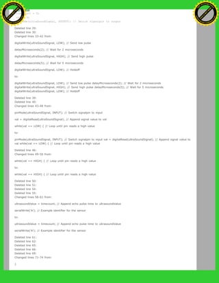 timecount = 0;
val = 0;
pinMode(ultraSoundSignal, OUTPUT); // Switch signalpin to output
Deleted line 29:
Deleted line 30:
Changed lines 33-42 from:
digitalWrite(ultraSoundSignal, LOW); // Send low pulse
delayMicroseconds(2); // Wait for 2 microseconds
digitalWrite(ultraSoundSignal, HIGH); // Send high pulse
delayMicroseconds(5); // Wait for 5 microseconds
digitalWrite(ultraSoundSignal, LOW); // Holdoff
to:
digitalWrite(ultraSoundSignal, LOW); // Send low pulse delayMicroseconds(2); // Wait for 2 microseconds
digitalWrite(ultraSoundSignal, HIGH); // Send high pulse delayMicroseconds(5); // Wait for 5 microseconds
digitalWrite(ultraSoundSignal, LOW); // Holdoff
Deleted line 39:
Deleted line 40:
Changed lines 43-48 from:
pinMode(ultraSoundSignal, INPUT); // Switch signalpin to input
val = digitalRead(ultraSoundSignal); // Append signal value to val
while(val == LOW) { // Loop until pin reads a high value
to:
pinMode(ultraSoundSignal, INPUT); // Switch signalpin to input val = digitalRead(ultraSoundSignal); // Append signal value to
val while(val == LOW) { // Loop until pin reads a high value
Deleted line 46:
Changed lines 49-50 from:
while(val == HIGH) { // Loop until pin reads a high value
to:
while(val == HIGH) { // Loop until pin reads a high value
Deleted line 50:
Deleted line 51:
Deleted line 54:
Deleted line 55:
Changed lines 58-61 from:
ultrasoundValue = timecount; // Append echo pulse time to ultrasoundValue
serialWrite('A'); // Example identifier for the sensor
to:
ultrasoundValue = timecount; // Append echo pulse time to ultrasoundValue
serialWrite('A'); // Example identifier for the sensor
Deleted line 61:
Deleted line 62:
Deleted line 65:
Deleted line 66:
Deleted line 69:
Changed lines 71-74 from:
}
Ashifur Rahaman
C
lick
to
B
U
Y
N
O
W
!
PD F-XChange Edit
or
www
.
tracker-software.com
C
lick
to
B
U
Y
N
O
W
!
PD
F-XChange Edit
or
www
.
tracker-software
.com
 