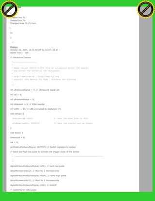 to:
}
Deleted line 73:
Deleted line 74:
Changed lines 78-79 from:
}
to:
}
=]
Restore
October 08, 2005, at 03:58 AM by 62.97.121.93 -
Added lines 1-114:
/* Ultrasound Sensor
*------------------
*
* Reads values (00014-01199) from an ultrasound sensor (3m sensor)
* and writes the values to the serialport.
*
* http://www.xlab.se | http://www.0j0.org
* copyleft 2005 Mackie for XLAB | DojoDave for DojoCorp
*
*/
int ultraSoundSignal = 7; // Ultrasound signal pin
int val = 0;
int ultrasoundValue = 0;
int timecount = 0; // Echo counter
int ledPin = 13; // LED connected to digital pin 13
void setup() {
beginSerial(9600); // Sets the baud rate to 9600
pinMode(ledPin, OUTPUT); // Sets the digital pin as output
}
void loop() {
timecount = 0;
val = 0;
pinMode(ultraSoundSignal, OUTPUT); // Switch signalpin to output
/* Send low-high-low pulse to activate the trigger pulse of the sensor
* -------------------------------------------------------------------
*/
digitalWrite(ultraSoundSignal, LOW); // Send low pulse
delayMicroseconds(2); // Wait for 2 microseconds
digitalWrite(ultraSoundSignal, HIGH); // Send high pulse
delayMicroseconds(5); // Wait for 5 microseconds
digitalWrite(ultraSoundSignal, LOW); // Holdoff
/* Listening for echo pulse
Ashifur Rahaman
C
lick
to
B
U
Y
N
O
W
!
PD F-XChange Edit
or
www
.
tracker-software.com
C
lick
to
B
U
Y
N
O
W
!
PD
F-XChange Edit
or
www
.
tracker-software
.com
 