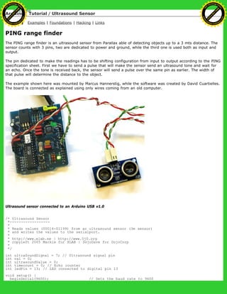 Arduino : Tutorial / Ultrasound Sensor
Learning Examples | Foundations | Hacking | Links
PING range finder
The PING range finder is an ultrasound sensor from Parallax able of detecting objects up to a 3 mts distance. The
sensor counts with 3 pins, two are dedicated to power and ground, while the third one is used both as input and
output.
The pin dedicated to make the readings has to be shifting configuration from input to output according to the PING
specification sheet. First we have to send a pulse that will make the sensor send an ultrasound tone and wait for
an echo. Once the tone is received back, the sensor will send a pulse over the same pin as earlier. The width of
that pulse will determine the distance to the object.
The example shown here was mounted by Marcus Hannerstig, while the software was created by David Cuartielles.
The board is connected as explained using only wires coming from an old computer.
Ultrasound sensor connected to an Arduino USB v1.0
/* Ultrasound Sensor
*------------------
*
* Reads values (00014-01199) from an ultrasound sensor (3m sensor)
* and writes the values to the serialport.
*
* http://www.xlab.se | http://www.0j0.org
* copyleft 2005 Mackie for XLAB | DojoDave for DojoCorp
*
*/
int ultraSoundSignal = 7; // Ultrasound signal pin
int val = 0;
int ultrasoundValue = 0;
int timecount = 0; // Echo counter
int ledPin = 13; // LED connected to digital pin 13
void setup() {
beginSerial(9600); // Sets the baud rate to 9600
Ashifur Rahaman
C
lick
to
B
U
Y
N
O
W
!
PD F-XChange Edit
or
www
.
tracker-software.com
C
lick
to
B
U
Y
N
O
W
!
PD
F-XChange Edit
or
www
.
tracker-software
.com
 