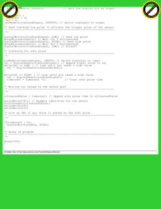 pinMode(ledPin, OUTPUT); // Sets the digital pin as output
}
void loop() {
timecount = 0;
val = 0;
pinMode(ultraSoundSignal, OUTPUT); // Switch signalpin to output
/* Send low-high-low pulse to activate the trigger pulse of the sensor
* -------------------------------------------------------------------
*/
digitalWrite(ultraSoundSignal, LOW); // Send low pulse
delayMicroseconds(2); // Wait for 2 microseconds
digitalWrite(ultraSoundSignal, HIGH); // Send high pulse
delayMicroseconds(5); // Wait for 5 microseconds
digitalWrite(ultraSoundSignal, LOW); // Holdoff
/* Listening for echo pulse
* -------------------------------------------------------------------
*/
pinMode(ultraSoundSignal, INPUT); // Switch signalpin to input
val = digitalRead(ultraSoundSignal); // Append signal value to val
while(val == LOW) { // Loop until pin reads a high value
val = digitalRead(ultraSoundSignal);
}
while(val == HIGH) { // Loop until pin reads a high value
val = digitalRead(ultraSoundSignal);
timecount = timecount +1; // Count echo pulse time
}
/* Writing out values to the serial port
* -------------------------------------------------------------------
*/
ultrasoundValue = timecount; // Append echo pulse time to ultrasoundValue
serialWrite('A'); // Example identifier for the sensor
printInteger(ultrasoundValue);
serialWrite(10);
serialWrite(13);
/* Lite up LED if any value is passed by the echo pulse
* -------------------------------------------------------------------
*/
if(timecount > 0){
digitalWrite(ledPin, HIGH);
}
/* Delay of program
* -------------------------------------------------------------------
*/
delay(100);
}
(Printable View of http://www.arduino.cc/en/Tutorial/UltrasoundSensor)
Ashifur Rahaman
C
lick
to
B
U
Y
N
O
W
!
PD F-XChange Edit
or
www
.
tracker-software.com
C
lick
to
B
U
Y
N
O
W
!
PD
F-XChange Edit
or
www
.
tracker-software
.com
 