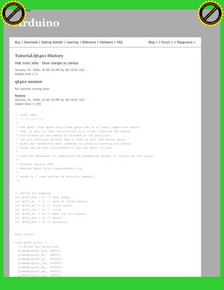 Arduino
Buy | Download | Getting Started | Learning | Reference | Hardware | FAQ Blog » | Forum » | Playground »
Tutorial.Qt401 History
Hide minor edits - Show changes to markup
January 19, 2006, at 06:19 AM by 85.18.81.162 -
Added lines 1-5:
qt401 sensor
full tutorial coming soon
Restore
January 19, 2006, at 06:19 AM by 85.18.81.162 -
Added lines 1-195:
/* qt401 demo
* ------------
*
* the qt401 from qprox http://www.qprox.com is a linear capacitive sensor
* that is able to read the position of a finger touching the sensor
* the surface of the sensor is divided in 128 positions
* the pin qt401_prx detects when a hand is near the sensor while
* qt401_det determines when somebody is actually touching the sensor
* these can be left unconnected if you are short of pins
*
* read the datasheet to understand the parametres passed to initialise the sensor
*
* Created January 2006
* Massimo Banzi http://www.potemkin.org
*
* based on C code written by Nicholas Zambetti
*/
// define pin mapping
int qt401_drd = 2; // data ready
int qt401_di = 3; // data in (from sensor)
int qt401_ss = 4; // slave select
int qt401_clk = 5; // clock
int qt401_do = 6; // data out (to sensor)
int qt401_det = 7; // detect
int qt401_prx = 8; // proximity
byte result;
void qt401_init() {
// define pin directions
pinMode(qt401_drd, INPUT);
pinMode(qt401_di, INPUT);
pinMode(qt401_ss, OUTPUT);
pinMode(qt401_clk, OUTPUT);
pinMode(qt401_do, OUTPUT);
pinMode(qt401_det, INPUT);
pinMode(qt401 prx, INPUT);
Ashifur Rahaman
C
lick
to
B
U
Y
N
O
W
!
PD F-XChange Edit
or
www
.
tracker-software.com
C
lick
to
B
U
Y
N
O
W
!
PD
F-XChange Edit
or
www
.
tracker-software
.com
search
 