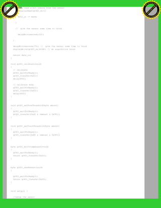 // now read a bit coming from the sensor
if(digitalRead(qt401_di)){
data_in |= mask;
}
// give the sensor some time to think
delayMicroseconds(20);
}
delayMicroseconds(75); // give the sensor some time to think
digitalWrite(qt401_ss,HIGH); // do acquisition burst
return data_in;
}
void qt401_calibrate(void)
{
// calibrate
qt401_waitForReady();
qt401_transfer(0x01);
delay(600);
// calibrate ends
qt401_waitForReady();
qt401_transfer(0x02);
delay(600);
}
void qt401_setProxThreshold(byte amount)
{
qt401_waitForReady();
qt401_transfer(0x40 & (amount & 0x3F));
}
void qt401_setTouchThreshold(byte amount)
{
qt401_waitForReady();
qt401_transfer(0x80 & (amount & 0x3F));
}
byte qt401_driftCompensate(void)
{
qt401_waitForReady();
return qt401_transfer(0x03);
}
byte qt401_readSensor(void)
{
qt401_waitForReady();
return qt401_transfer(0x00);
}
void setup() {
//setup the sensor
Ashifur Rahaman
C
lick
to
B
U
Y
N
O
W
!
PD F-XChange Edit
or
www
.
tracker-software.com
C
lick
to
B
U
Y
N
O
W
!
PD
F-XChange Edit
or
www
.
tracker-software
.com
 