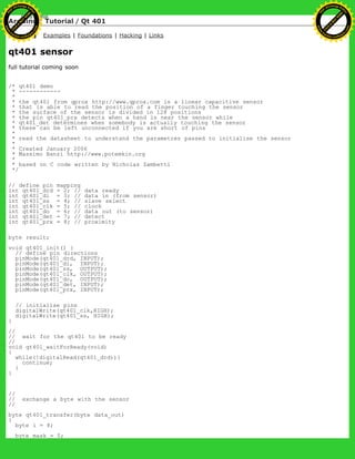 Arduino : Tutorial / Qt 401
Learning Examples | Foundations | Hacking | Links
qt401 sensor
full tutorial coming soon
/* qt401 demo
* ------------
*
* the qt401 from qprox http://www.qprox.com is a linear capacitive sensor
* that is able to read the position of a finger touching the sensor
* the surface of the sensor is divided in 128 positions
* the pin qt401_prx detects when a hand is near the sensor while
* qt401_det determines when somebody is actually touching the sensor
* these can be left unconnected if you are short of pins
*
* read the datasheet to understand the parametres passed to initialise the sensor
*
* Created January 2006
* Massimo Banzi http://www.potemkin.org
*
* based on C code written by Nicholas Zambetti
*/
// define pin mapping
int qt401_drd = 2; // data ready
int qt401_di = 3; // data in (from sensor)
int qt401_ss = 4; // slave select
int qt401_clk = 5; // clock
int qt401_do = 6; // data out (to sensor)
int qt401_det = 7; // detect
int qt401_prx = 8; // proximity
byte result;
void qt401_init() {
// define pin directions
pinMode(qt401_drd, INPUT);
pinMode(qt401_di, INPUT);
pinMode(qt401_ss, OUTPUT);
pinMode(qt401_clk, OUTPUT);
pinMode(qt401_do, OUTPUT);
pinMode(qt401_det, INPUT);
pinMode(qt401_prx, INPUT);
// initialise pins
digitalWrite(qt401_clk,HIGH);
digitalWrite(qt401_ss, HIGH);
}
//
// wait for the qt401 to be ready
//
void qt401_waitForReady(void)
{
while(!digitalRead(qt401_drd)){
continue;
}
}
//
// exchange a byte with the sensor
//
byte qt401_transfer(byte data_out)
{
byte i = 8;
byte mask = 0;
Ashifur Rahaman
C
lick
to
B
U
Y
N
O
W
!
PD F-XChange Edit
or
www
.
tracker-software.com
C
lick
to
B
U
Y
N
O
W
!
PD
F-XChange Edit
or
www
.
tracker-software
.com
 