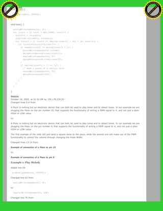 void setup() {
pinMode(ledPin, OUTPUT);
}
void loop() {
analogWrite(speakerOut, 0);
for (count = 0; count < MAX_COUNT; count++) {
statePin = !statePin;
digitalWrite(ledPin, statePin);
for (count3 = 0; count3 <= (melody[count*2] - 48) * 30; count3++) {
for (count2=0;count2<8;count2++) {
if (names[count2] == melody[count*2 + 1]) {
analogWrite(speakerOut,volume);
delayMicroseconds(tones[count2]);
analogWrite(speakerOut, 0);
delayMicroseconds(tones[count2]);
}
if (melody[count*2 + 1] == 'p') {
// make a pause of a certain size
analogWrite(speakerOut, 0);
delayMicroseconds(500);
}
}
}
}
}
Restore
October 18, 2005, at 01:50 AM by 195.178.229.25 -
Changed lines 5-6 from:
A Piezo is nothing but an electronic device that can both be used to play tones and to detect tones. In our example we are
plugging the Piezo on the pin number 10, that supports the functionality of writing a PWM signal to it, and not just a plain
HIGH or LOW value.
to:
A Piezo is nothing but an electronic device that can both be used to play tones and to detect tones. In our example we are
plugging the Piezo on the pin number 9, that supports the functionality of writing a PWM signal to it, and not just a plain
HIGH or LOW value.
The first example of the code will just send a square wave to the piezo, while the second one will make use of the PWM
functionality to control the volume through changing the Pulse Width.
Changed lines 13-14 from:
Example of connection of a Piezo to pin 10
to:
Example of connection of a Piezo to pin 9
Example 1: Play Melody
Added line 59:
pinMode(speakerOut, OUTPUT);
Changed line 63 from:
analogWrite(speakerOut, 0);
to:
digitalWrite(speakerOut, LOW);
Changed line 70 from:
Ashifur Rahaman
C
lick
to
B
U
Y
N
O
W
!
PD F-XChange Edit
or
www
.
tracker-software.com
C
lick
to
B
U
Y
N
O
W
!
PD
F-XChange Edit
or
www
.
tracker-software
.com
 