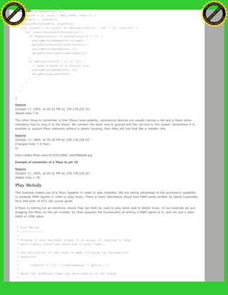 analogWrite(speakerOut, 0);
for (count = 0; count < MAX_COUNT; count++) {
statePin = !statePin;
digitalWrite(ledPin, statePin);
for (count3 = 0; count3 <= (melody[count*2] - 48) * 30; count3++) {
for (count2=0;count2<8;count2++) {
if (names[count2] == melody[count*2 + 1]) {
analogWrite(speakerOut,volume);
delayMicroseconds(tones[count2]);
analogWrite(speakerOut, 0);
delayMicroseconds(tones[count2]);
}
if (melody[count*2 + 1] == 'p') {
// make a pause of a certain size
analogWrite(speakerOut, 0);
delayMicroseconds(500);
}
}
}
}
}
Restore
October 17, 2005, at 05:32 PM by 195.178.229.25 -
Added lines 7-8:
The other thing to remember is that Piezos have polarity, commercial devices are usually having a red and a black wires
indicating how to plug it to the board. We connect the black one to ground and the red one to the output. Sometimes it is
possible to acquire Piezo elements without a plastic housing, then they will just look like a metallic disc.
Restore
October 17, 2005, at 05:29 PM by 195.178.229.25 -
Changed lines 7-8 from:
to:
http://static.flickr.com/31/53523608_3d4268ba68.jpg
Example of connection of a Piezo to pin 10
Restore
October 17, 2005, at 05:21 PM by 195.178.229.25 -
Added lines 1-76:
Play Melody
This example makes use of a Piezo Speaker in order to play melodies. We are taking advantage of the processors capability
to produde PWM signals in order to play music. There is more information about how PWM works written by David Cuartielles
here and even at K3's old course guide
A Piezo is nothing but an electronic device that can both be used to play tones and to detect tones. In our example we are
plugging the Piezo on the pin number 10, that supports the functionality of writing a PWM signal to it, and not just a plain
HIGH or LOW value.
/* Play Melody
* -----------
*
* Program to play melodies stored in an array, it requires to know
* about timing issues and about how to play tones.
*
* The calculation of the tones is made following the mathematical
* operation:
*
* timeHigh = 1/(2 * toneFrequency) = period / 2
*
* where the different tones are described as in the table:
*
Ashifur Rahaman
C
lick
to
B
U
Y
N
O
W
!
PD F-XChange Edit
or
www
.
tracker-software.com
C
lick
to
B
U
Y
N
O
W
!
PD
F-XChange Edit
or
www
.
tracker-software
.com
 