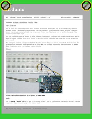 Arduino
Buy | Download | Getting Started | Learning | Reference | Hardware | FAQ Blog » | Forum » | Playground »
Learning Examples | Foundations | Hacking | Links
Tilt Sensor
The tilt sensor is a component that can detect the tilting of an object. However it is only the equivalent to a pushbutton
activated through a different physical mechanism. This type of sensor is the environmental-friendly version of a mercury-
switch. It contains a metallic ball inside that will commute the two pins of the device from on to off and viceversa if the
sensor reaches a certain angle.
The code example is exactly as the one we would use for a pushbutton but substituting this one with the tilt sensor. We use
a pull-up resistor (thus use active-low to activate the pins) and connect the sensor to a digital input pin that we will read
when needed.
The prototyping board has been populated with a 1K resitor to make the pull-up and the sensor itself. We have chosen the
tilt sensor from Assemtech, which datasheet can be found here. The hardware was mounted and photographed by Anders
Gran, the software comes from the basic Arduino examples.
Circuit
Picture of a protoboard supporting the tilt sensor, by Anders Gran
Code
Use the Digital > Button example to read the tilt-sensor, but you'll need to make sure that the inputPin variable in the code
matches the digital pin you're using on the Arduino board.
Edit Page | Page History | Printable View | All Recent Site Changes
Ashifur Rahaman
C
lick
to
B
U
Y
N
O
W
!
PD F-XChange Edit
or
www
.
tracker-software.com
C
lick
to
B
U
Y
N
O
W
!
PD
F-XChange Edit
or
www
.
tracker-software
.com
search
 