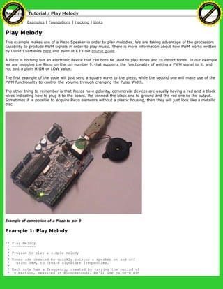 Arduino : Tutorial / Play Melody
Learning Examples | Foundations | Hacking | Links
Play Melody
This example makes use of a Piezo Speaker in order to play melodies. We are taking advantage of the processors
capability to produde PWM signals in order to play music. There is more information about how PWM works written
by David Cuartielles here and even at K3's old course guide
A Piezo is nothing but an electronic device that can both be used to play tones and to detect tones. In our example
we are plugging the Piezo on the pin number 9, that supports the functionality of writing a PWM signal to it, and
not just a plain HIGH or LOW value.
The first example of the code will just send a square wave to the piezo, while the second one will make use of the
PWM functionality to control the volume through changing the Pulse Width.
The other thing to remember is that Piezos have polarity, commercial devices are usually having a red and a black
wires indicating how to plug it to the board. We connect the black one to ground and the red one to the output.
Sometimes it is possible to acquire Piezo elements without a plastic housing, then they will just look like a metallic
disc.
Example of connection of a Piezo to pin 9
Example 1: Play Melody
/* Play Melody
* -----------
*
* Program to play a simple melody
*
* Tones are created by quickly pulsing a speaker on and off
* using PWM, to create signature frequencies.
*
* Each note has a frequency, created by varying the period of
* vibration, measured in microseconds. We'll use pulse-width
Ashifur Rahaman
C
lick
to
B
U
Y
N
O
W
!
PD F-XChange Edit
or
www
.
tracker-software.com
C
lick
to
B
U
Y
N
O
W
!
PD
F-XChange Edit
or
www
.
tracker-software
.com
 