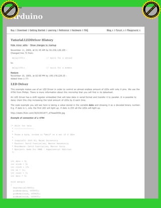 Arduino
Buy | Download | Getting Started | Learning | Reference | Hardware | FAQ Blog » | Forum » | Playground »
Tutorial.LEDDriver History
Hide minor edits - Show changes to markup
November 11, 2005, at 01:45 AM by 81.236.128.105 -
Changed line 73 from:
delay(100); // waits for a second
to:
delay(100); // waits for a moment
Restore
November 10, 2005, at 02:00 PM by 195.178.229.25 -
Added lines 1-77:
LED Driver
This example makes use of an LED Driver in order to control an almost endless amount of LEDs with only 4 pins. We use the
4794 from Philips. There is more information about this microchip that you will find in its datasheet.
An LED Driver has a shift register embedded that will take data in serial format and transfer it to parallel. It is possible to
daisy chain this chip increasing the total amount of LEDs by 8 each time.
The code example you will see here is taking a value stored in the variable dato and showing it as a decoded binary number.
E.g. if dato is 1, only the first LED will light up; if dato is 255 all the LEDs will light up.
http://static.flickr.com/30/61941877_d74eae045b.jpg
Example of connection of a 4794
/* Shift Out Data
* --------------
*
* Shows a byte, stored in "dato" on a set of 8 LEDs
*
* (copyleft) 2005 K3, Malmo University
* @author: David Cuartielles, Marcus Hannerstig
* @hardware: David Cuartielles, Marcos Yarza
* @project: made for SMEE - Experiential Vehicles
*/
int data = 9;
int strob = 8;
int clock = 10;
int oe = 11;
int count = 0;
int dato = 0;
void setup()
{
beginSerial(9600);
pinMode(data, OUTPUT);
pinMode(clock, OUTPUT);
pinMode(strob, OUTPUT);
Ashifur Rahaman
C
lick
to
B
U
Y
N
O
W
!
PD F-XChange Edit
or
www
.
tracker-software.com
C
lick
to
B
U
Y
N
O
W
!
PD
F-XChange Edit
or
www
.
tracker-software
.com
search
 