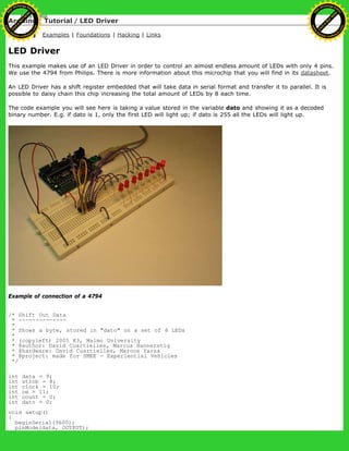Arduino : Tutorial / LED Driver
Learning Examples | Foundations | Hacking | Links
LED Driver
This example makes use of an LED Driver in order to control an almost endless amount of LEDs with only 4 pins.
We use the 4794 from Philips. There is more information about this microchip that you will find in its datasheet.
An LED Driver has a shift register embedded that will take data in serial format and transfer it to parallel. It is
possible to daisy chain this chip increasing the total amount of LEDs by 8 each time.
The code example you will see here is taking a value stored in the variable dato and showing it as a decoded
binary number. E.g. if dato is 1, only the first LED will light up; if dato is 255 all the LEDs will light up.
Example of connection of a 4794
/* Shift Out Data
* --------------
*
* Shows a byte, stored in "dato" on a set of 8 LEDs
*
* (copyleft) 2005 K3, Malmo University
* @author: David Cuartielles, Marcus Hannerstig
* @hardware: David Cuartielles, Marcos Yarza
* @project: made for SMEE - Experiential Vehicles
*/
int data = 9;
int strob = 8;
int clock = 10;
int oe = 11;
int count = 0;
int dato = 0;
void setup()
{
beginSerial(9600);
pinMode(data, OUTPUT);
Ashifur Rahaman
C
lick
to
B
U
Y
N
O
W
!
PD F-XChange Edit
or
www
.
tracker-software.com
C
lick
to
B
U
Y
N
O
W
!
PD
F-XChange Edit
or
www
.
tracker-software
.com
 