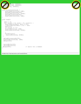 pinMode(clock, OUTPUT);
pinMode(strob, OUTPUT);
pinMode(oe, OUTPUT);
}
void PulseClock(void) {
digitalWrite(clock, LOW);
delayMicroseconds(20);
digitalWrite(clock, HIGH);
delayMicroseconds(50);
digitalWrite(clock, LOW);
}
void loop()
{
dato = 5;
for (count = 0; count < 8; count++) {
digitalWrite(data, dato & 01);
//serialWrite((dato & 01) + 48);
dato>>=1;
if (count == 7){
digitalWrite(oe, LOW);
digitalWrite(strob, HIGH);
}
PulseClock();
digitalWrite(oe, HIGH);
}
delayMicroseconds(20);
digitalWrite(strob, LOW);
delay(100);
serialWrite(10);
serialWrite(13);
delay(100); // waits for a moment
}
(Printable View of http://www.arduino.cc/en/Tutorial/LEDDriver)
Ashifur Rahaman
C
lick
to
B
U
Y
N
O
W
!
PD F-XChange Edit
or
www
.
tracker-software.com
C
lick
to
B
U
Y
N
O
W
!
PD
F-XChange Edit
or
www
.
tracker-software
.com
 