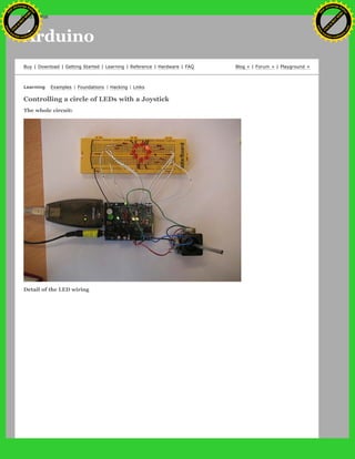 Arduino
Buy | Download | Getting Started | Learning | Reference | Hardware | FAQ Blog » | Forum » | Playground »
Learning Examples | Foundations | Hacking | Links
Controlling a circle of LEDs with a Joystick
The whole circuit:
Detail of the LED wiring
Ashifur Rahaman
C
lick
to
B
U
Y
N
O
W
!
PD F-XChange Edit
or
www
.
tracker-software.com
C
lick
to
B
U
Y
N
O
W
!
PD
F-XChange Edit
or
www
.
tracker-software
.com
search
 
