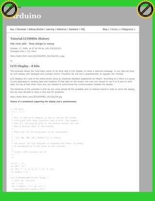 Arduino
Buy | Download | Getting Started | Learning | Reference | Hardware | FAQ Blog » | Forum » | Playground »
Tutorial.LCD8Bits History
Hide minor edits - Show changes to markup
October 17, 2005, at 07:00 PM by 195.178.229.25 -
Changed lines 1-121 from:
http://static.flickr.com/25/53544993_3611fce234_o.jpg
to:
LCD Display - 8 bits
This example shows the most basic action to be done with a LCD display: to show a welcome message. In our case we have
an LCD display with backlight and contrast control. Therefore we will use a potentiometer to regulate the contrast.
LCD displays are most of the times driven using an industrial standard established by Hitachi. According to it there is a group
of pins dedicated to sending data and locations of that data on the screen, the user can choose to use 4 or 8 pins to send
data. On top of that three more pins are needed to synchronize the communication towards the display.
The backdrop of this example is that we are using almost all the available pins on Arduino board in order to drive the display,
but we have decided to show it this way for simplicity.
http://static.flickr.com/25/53544993_3611fce234.jpg
Picture of a protoboard supporting the display and a potentiometer
/* LCD Hola
* --------
*
* This is the first example in how to use an LCD screen
* configured with data transfers over 8 bits. The example
* uses all the digital pins on the Arduino board, but can
* easily display data on the display
*
* There are the following pins to be considered:
*
* - DI, RW, DB0..DB7, Enable (11 in total)
*
* the pinout for LCD displays is standard and there is plenty
* of documentation to be found on the internet.
*
* (cleft) 2005 DojoDave for K3
*
*/
int DI = 12;
int RW = 11;
int DB[] = {3, 4, 5, 6, 7, 8, 9, 10};
int Enable = 2;
void LcdCommandWrite(int value) {
// poll all the pins
int i = 0;
for (i=DB[0]; i <= DI; i++) {
digitalWrite(i,value & 01);
Ashifur Rahaman
C
lick
to
B
U
Y
N
O
W
!
PD F-XChange Edit
or
www
.
tracker-software.com
C
lick
to
B
U
Y
N
O
W
!
PD
F-XChange Edit
or
www
.
tracker-software
.com
search
 