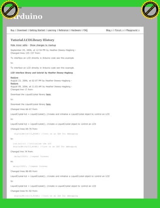 Arduino
Buy | Download | Getting Started | Learning | Reference | Hardware | FAQ Blog » | Forum » | Playground »
Tutorial.LCDLibrary History
Hide minor edits - Show changes to markup
September 05, 2006, at 12:54 PM by Heather Dewey-Hagborg -
Changed lines 155-157 from:
To interface an LCD directly in Arduino code see this example.
to:
To interface an LCD directly in Arduino code see this example.
LCD interface library and tutorial by Heather Dewey-Hagborg
Restore
August 23, 2006, at 02:07 PM by Heather Dewey-Hagborg -
Restore
August 09, 2006, at 11:03 AM by Heather Dewey-Hagborg -
Changed line 17 from:
Download the LiquidCrystal library here.
to:
Download the LiquidCrystal library here.
Changed lines 66-67 from:
LiquidCrystal lcd = LiquidCrystal(); //create and initialize a LiquidCrystal object to control an LCD
to:
LiquidCrystal lcd = LiquidCrystal(); //create a LiquidCrystal object to control an LCD
Changed lines 69-70 from:
digitalWrite(13,HIGH); //turn on an LED for debugging
to:
lcd.init(); //initialize the LCD
digitalWrite(13,HIGH); //turn on an LED for debugging
Changed line 74 from:
delay(1000); //repeat forever
to:
delay(1000); //repeat forever
Changed lines 88-89 from:
LiquidCrystal lcd = LiquidCrystal(); //create and initialize a LiquidCrystal object to control an LCD
to:
LiquidCrystal lcd = LiquidCrystal(); //create a LiquidCrystal object to control an LCD
Changed lines 91-92 from:
digitalWrite(13,HIGH); //turn on an LED for debugging
Ashifur Rahaman
C
lick
to
B
U
Y
N
O
W
!
PD F-XChange Edit
or
www
.
tracker-software.com
C
lick
to
B
U
Y
N
O
W
!
PD
F-XChange Edit
or
www
.
tracker-software
.com
search
 