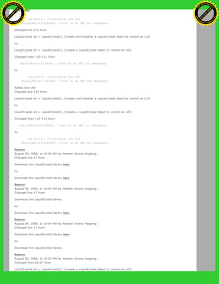 to:
lcd.init(); //initialize the LCD
digitalWrite(13,HIGH); //turn on an LED for debugging
Changed line 116 from:
LiquidCrystal lcd = LiquidCrystal(); //create and initialize a LiquidCrystal object to control an LCD
to:
LiquidCrystal lcd = LiquidCrystal(); //create a LiquidCrystal object to control an LCD
Changed lines 120-121 from:
digitalWrite(13,HIGH); //turn on an LED for debugging
to:
lcd.init(); //initialize the LCD
digitalWrite(13,HIGH); //turn on an LED for debugging
Added line 130:
Changed line 138 from:
LiquidCrystal lcd = LiquidCrystal(); //create and initialize a LiquidCrystal object to control an LCD
to:
LiquidCrystal lcd = LiquidCrystal(); //create a LiquidCrystal object to control an LCD
Changed lines 142-143 from:
digitalWrite(13,HIGH); //turn on an LED for debugging
to:
lcd.init(); //initialize the LCD
digitalWrite(13,HIGH); //turn on an LED for debugging
Restore
August 09, 2006, at 10:05 AM by Heather Dewey-Hagborg -
Changed line 17 from:
Download the LiquidCrystal library here.
to:
Download the LiquidCrystal library here.
Restore
August 09, 2006, at 10:04 AM by Heather Dewey-Hagborg -
Changed line 17 from:
Download the LiquidCrystal library
to:
Download the LiquidCrystal library here.
Restore
August 09, 2006, at 10:04 AM by Heather Dewey-Hagborg -
Changed line 17 from:
Download the LiquidCrystal library here.
to:
Download the LiquidCrystal library
Restore
August 09, 2006, at 10:03 AM by Heather Dewey-Hagborg -
Changed lines 66-67 from:
LiquidCrystal lcd = LiquidCrystal(); //create a LiquidCrystal object to control an LCD
Ashifur Rahaman
C
lick
to
B
U
Y
N
O
W
!
PD F-XChange Edit
or
www
.
tracker-software.com
C
lick
to
B
U
Y
N
O
W
!
PD
F-XChange Edit
or
www
.
tracker-software
.com
 