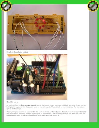 Detail of the arduino wiring
How this works
As you know from the Interfacing a Joystick tutorial, the joystick gives a coordinate (x,y) back to arduino. As you can see
looking to the joystick is that the space in which he moves is a circle. This circle will be from now on our 'Pie' (see bottom
right of the first image).
The only thing we need now to understand is that we have divided our Pie in 8 pieces. To each piece will correspond an LED.
(See figure below). This way, when the joystick gives us a coordinate, it will necesarilly belong to one of the pies. Then, the
program always lights up the LED corresponding to the pie in which the joystick is.
Ashifur Rahaman
C
lick
to
B
U
Y
N
O
W
!
PD F-XChange Edit
or
www
.
tracker-software.com
C
lick
to
B
U
Y
N
O
W
!
PD
F-XChange Edit
or
www
.
tracker-software
.com
 