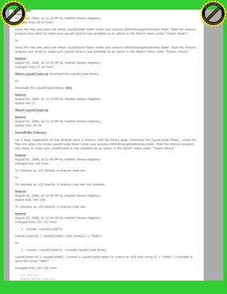 Restore
August 02, 2006, at 12:22 PM by Heather Dewey-Hagborg -
Changed lines 18-19 from:
Unzip the files and place the whole LiquidCrystal folder inside your arduino-0004libtargetslibraries folder. Start the Arduino
program and check to make sure LiquidCrystal is now available as an option in the Sketch menu under "import library".
to:
Unzip the files and place the whole LiquidCrystal folder inside your arduino-0004libtargetslibraries folder. Start the Arduino
program and check to make sure LiquidCrystal is now available as an option in the Sketch menu under "Import Library".
Restore
August 02, 2006, at 12:20 PM by Heather Dewey-Hagborg -
Changed lines 17-18 from:
Attach:LiquidCrystal.zip Download the LiquidCrystal library .
to:
Download the LiquidCrystal library here.
Restore
August 02, 2006, at 12:16 PM by Heather Dewey-Hagborg -
Added line 17:
Attach:LiquidCrystal.zip
Restore
August 02, 2006, at 12:14 PM by Heather Dewey-Hagborg -
Added lines 14-19:
Install the Library
For a basic explanation of how libraries work in Arduino read the library page. Download the LiquidCrystal library . Unzip the
files and place the whole LiquidCrystal folder inside your arduino-0004libtargetslibraries folder. Start the Arduino program
and check to make sure LiquidCrystal is now available as an option in the Sketch menu under "import library".
Restore
August 02, 2006, at 12:08 PM by Heather Dewey-Hagborg -
Changed line 146 from:
To interface an LCD directly in Arduino code see .
to:
To interface an LCD directly in Arduino code see this example.
Restore
August 02, 2006, at 12:08 PM by Heather Dewey-Hagborg -
Added lines 145-146:
To interface an LCD directly in Arduino code see .
Restore
August 02, 2006, at 12:04 PM by Heather Dewey-Hagborg -
Changed lines 127-131 from:
1. include <LiquidCrystal.h>
LiquidCrystal lcd = LiquidCrystal(); char string1[] = "Hello!";
to:
1. include <LiquidCrystal.h> //include LiquidCrystal library
LiquidCrystal lcd = LiquidCrystal(); //create a LiquidCrystal object to control an LCD char string1[] = "Hello!"; //variable to
store the string "Hello!"
Changed lines 133-134 from:
lcd.init();
digitalWrite(13,HIGH);
Ashifur Rahaman
C
lick
to
B
U
Y
N
O
W
!
PD F-XChange Edit
or
www
.
tracker-software.com
C
lick
to
B
U
Y
N
O
W
!
PD
F-XChange Edit
or
www
.
tracker-software
.com
 
