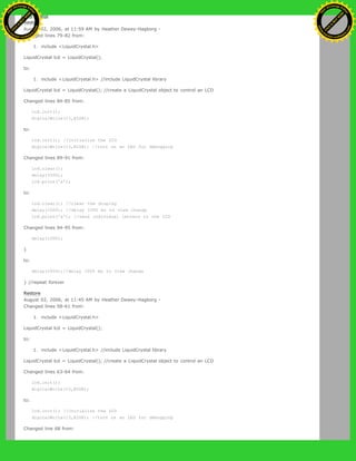 Restore
August 02, 2006, at 11:59 AM by Heather Dewey-Hagborg -
Changed lines 79-82 from:
1. include <LiquidCrystal.h>
LiquidCrystal lcd = LiquidCrystal();
to:
1. include <LiquidCrystal.h> //include LiquidCrystal library
LiquidCrystal lcd = LiquidCrystal(); //create a LiquidCrystal object to control an LCD
Changed lines 84-85 from:
lcd.init();
digitalWrite(13,HIGH);
to:
lcd.init(); //initialize the LCD
digitalWrite(13,HIGH); //turn on an LED for debugging
Changed lines 89-91 from:
lcd.clear();
delay(1000);
lcd.print('a');
to:
lcd.clear(); //clear the display
delay(1000); //delay 1000 ms to view change
lcd.print('a'); //send individual letters to the LCD
Changed lines 94-95 from:
delay(1000);
}
to:
delay(1000);//delay 1000 ms to view change
} //repeat forever
Restore
August 02, 2006, at 11:45 AM by Heather Dewey-Hagborg -
Changed lines 58-61 from:
1. include <LiquidCrystal.h>
LiquidCrystal lcd = LiquidCrystal();
to:
1. include <LiquidCrystal.h> //include LiquidCrystal library
LiquidCrystal lcd = LiquidCrystal(); //create a LiquidCrystal object to control an LCD
Changed lines 63-64 from:
lcd.init();
digitalWrite(13,HIGH);
to:
lcd.init(); //initialize the LCD
digitalWrite(13,HIGH); //turn on an LED for debugging
Changed line 68 from:
Ashifur Rahaman
C
lick
to
B
U
Y
N
O
W
!
PD F-XChange Edit
or
www
.
tracker-software.com
C
lick
to
B
U
Y
N
O
W
!
PD
F-XChange Edit
or
www
.
tracker-software
.com
 