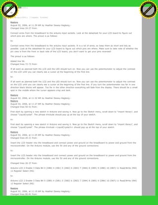 delay(1000);
to:
delay(1000); //repeat forever
Restore
August 02, 2006, at 11:39 AM by Heather Dewey-Hagborg -
Changed lines 24-27 from:
Connect wires from the breadboard to the arduino input sockets. Look at the datasheet for your LCD board to figure out
which pins are where. The pinout is as follows:
to:
Connect wires from the breadboard to the arduino input sockets. It is a lot of wires, so keep them as short and tidy as
possible. Look at the datasheet for your LCD board to figure out which pins are where. Make sure to take note of whether the
pin view is from the front or back side of the LCD board, you don't want to get your pins reversed!
The pinout is as follows:
Added line 56:
Changed lines 72-73 from:
If all went as planned both the LCD and the LED should turn on. Now you can use the potentiometer to adjust the contrast
on the LCD until you can clearly see a cursor at the beginning of the first line.
to:
If all went as planned both the LCD and the LED should turn on. Now you can use the potentiometer to adjust the contrast
on the LCD until you can clearly see a cursor at the beginning of the first line. If you turn the potentiometer too far in one
direction black blocks will appear. Too far in the other direction everything will fade from the display. There should be a small
spot in the middle where the cursor appears crisp and dark.
Restore
August 02, 2006, at 11:32 AM by Heather Dewey-Hagborg -
Restore
August 02, 2006, at 11:27 AM by Heather Dewey-Hagborg -
Changed lines 50-51 from:
First start by opening a new sketch in Arduino and saving it. Now go to the Sketch menu, scroll down to "import library", and
choose "LiquidCrystal". The phrase #include should pop up at the top of your sketch.
to:
First start by opening a new sketch in Arduino and saving it. Now go to the Sketch menu, scroll down to "import library", and
choose "LiquidCrystal". The phrase #include <LiquidCrystal.h> should pop up at the top of your sketch.
Restore
August 02, 2006, at 11:25 AM by Heather Dewey-Hagborg -
Changed lines 20-21 from:
Insert the LCD header into the breadboard and connect power and ground on the breadboard to power and ground from the
microcontroller. On the Arduino module, use the 5V and any of the ground connections:
to:
Insert the LCD header into the breadboard and connect power and ground on the breadboard to power and ground from the
microcontroller. On the Arduino module, use the 5V and any of the ground connections.
Changed lines 26-37 from:
Arduino LCD 2 Enable 3 Data Bit 0 (DB0) 4 (DB1) 5 (DB2) 6 (DB3) 7 (DB4) 8 (DB5) 9 (DB6) 10 (DB7) 11 Read/Write (RW)
12 Register Select (RS)
to:
Arduino LCD 2 Enable 3 Data Bit 0 (DB0) 4 (DB1) 5 (DB2) 6 (DB3) 7 (DB4) 8 (DB5) 9 (DB6) 10 (DB7) 11 Read/Write (RW)
12 Register Select (RS)
Restore
August 02, 2006, at 11:19 AM by Heather Dewey-Hagborg -
Changed lines 80-81 from:
Ashifur Rahaman
C
lick
to
B
U
Y
N
O
W
!
PD F-XChange Edit
or
www
.
tracker-software.com
C
lick
to
B
U
Y
N
O
W
!
PD
F-XChange Edit
or
www
.
tracker-software
.com
 