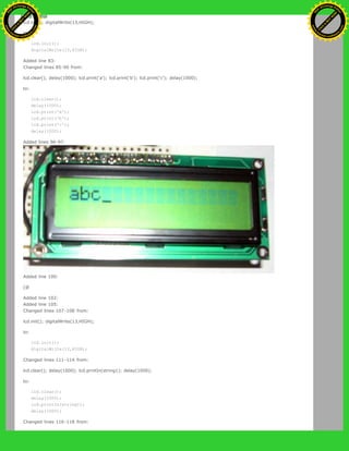 lcd.init(); digitalWrite(13,HIGH);
to:
lcd.init();
digitalWrite(13,HIGH);
Added line 83:
Changed lines 85-90 from:
lcd.clear(); delay(1000); lcd.print('a'); lcd.print('b'); lcd.print('c'); delay(1000);
to:
lcd.clear();
delay(1000);
lcd.print('a');
lcd.print('b');
lcd.print('c');
delay(1000);
Added lines 96-97:
Added line 100:
[@
Added line 102:
Added line 105:
Changed lines 107-108 from:
lcd.init(); digitalWrite(13,HIGH);
to:
lcd.init();
digitalWrite(13,HIGH);
Changed lines 111-114 from:
lcd.clear(); delay(1000); lcd.printIn(string1); delay(1000);
to:
lcd.clear();
delay(1000);
lcd.printIn(string1);
delay(1000);
Changed lines 116-118 from:
Ashifur Rahaman
C
lick
to
B
U
Y
N
O
W
!
PD F-XChange Edit
or
www
.
tracker-software.com
C
lick
to
B
U
Y
N
O
W
!
PD
F-XChange Edit
or
www
.
tracker-software
.com
 