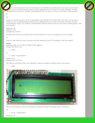}
Finally, you should know there is a lot of functionality in the HD44780 chip interface that is not drawn out into Arduino
functions. If you are feeling ambitious glance over the datasheet and try out some of the direct commands using the
commandWrite() function. For example, commandWrite(2) tells the board to move the cursor back to starting position.
to:
@]
Finally, you should know there is a lot of functionality in the HD44780 chip interface that is not drawn out into Arduino
functions. If you are feeling ambitious glance over the datasheet and try out some of the direct commands using the
commandWrite() function. For example, commandWrite(2) tells the board to move the cursor back to starting position. Here
is an example:
Added line 122:
Added line 125:
Changed line 138 from:
Using this code makes the cursorjump back and forth between the end of the message an the home position.
to:
Using this code makes the cursor jump back and forth between the end of the message an the home position.
Restore
August 02, 2006, at 11:17 AM by Heather Dewey-Hagborg -
Changed lines 54-55 from:
1. include
to:
1. include <LiquidCrystal.h>
Added line 57:
Changed lines 70-72 from:
Now letÕs try something a little more interesting. Compile and upload the following code to the Arduino.
1. include
to:
Now let's try something a little more interesting. Compile and upload the following code to the Arduino.
[@
1. include <LiquidCrystal.h>
Added line 78:
Ashifur Rahaman
C
lick
to
B
U
Y
N
O
W
!
PD F-XChange Edit
or
www
.
tracker-software.com
C
lick
to
B
U
Y
N
O
W
!
PD
F-XChange Edit
or
www
.
tracker-software
.com
 