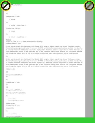 Changed lines 91-92 from:
}
to:
@]
Changed line 97 from:
1. include
to:
1. include <LiquidCrystal.h>
Changed line 114 from:
1. include
to:
1. include <LiquidCrystal.h>
Restore
August 02, 2006, at 11:14 AM by Heather Dewey-Hagborg -
Changed lines 3-4 from:
In this tutorial you will control a Liquid Crystal Display (LCD) using the Arduino LiquidCrystal library. The library provides
functions for accessing any LCD using the common HD44780 parallel interface chipset, such as those available from Sparkfun.
It currently implements 8-bit control and one line display of 5x7 characters. Functions are provided to initialize the screen, to
print characters and strings, to clear the screen, and to send commands directly to the HD44780 chip. This tutorial will walk
you through the steps of wiring an LCD to an Arduino microcontroller board and implementing each of these functions.
to:
In this tutorial you will control a Liquid Crystal Display (LCD) using the Arduino LiquidCrystal library. The library provides
functions for accessing any LCD using the common HD44780 parallel interface chipset, such as those available from Sparkfun.
It currently implements 8-bit control and one line display of 5x7 characters. Functions are provided to initialize the screen, to
print characters and strings, to clear the screen, and to send commands directly to the HD44780 chip. This tutorial will walk
you through the steps of wiring an LCD to an Arduino microcontroller board and implementing each of these functions.
Added line 25:
[@
Changed lines 38-39 from:
to:
@]
Changed line 53 from:
to:
[@
Changed lines 57-58 from:
lcd.init(); digitalWrite(13,HIGH);
to:
lcd.init();
digitalWrite(13,HIGH);
Added line 60:
Changed line 62 from:
delay(1000);
to:
delay(1000);
Changed lines 64-65 from:
Ashifur Rahaman
C
lick
to
B
U
Y
N
O
W
!
PD F-XChange Edit
or
www
.
tracker-software.com
C
lick
to
B
U
Y
N
O
W
!
PD
F-XChange Edit
or
www
.
tracker-software
.com
 