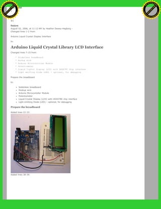 }
to:
@]
Restore
August 02, 2006, at 11:12 AM by Heather Dewey-Hagborg -
Changed lines 1-2 from:
Arduino Liquid Crystal Display Interface
to:
Arduino Liquid Crystal Library LCD Interface
Changed lines 7-15 from:
* Solderless breadboard
* Hookup wire
* Arduino Microcontoller Module
* Potentiometer
* Liquid Crystal Display (LCD) with HD44780 chip interface
* Light emitting Diode (LED) - optional, for debugging
Prepare the breadboard
to:
Solderless breadboard
Hookup wire
Arduino Microcontoller Module
Potentiometer
Liquid Crystal Display (LCD) with HD44780 chip interface
Light emitting Diode (LED) - optional, for debugging
Prepare the breadboard
Added lines 22-23:
Added lines 38-39:
Ashifur Rahaman
C
lick
to
B
U
Y
N
O
W
!
PD F-XChange Edit
or
www
.
tracker-software.com
C
lick
to
B
U
Y
N
O
W
!
PD
F-XChange Edit
or
www
.
tracker-software
.com
 