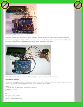 Changed lines 42-45 from:
Additionally you may want to connect an LED for debugging purposes between pin 13 and Ground. Program the Arduino
First start by opening a new sketch in Arduino and saving it. Now go to the Sketch menu, scroll down to Òimport libraryÓ,
and choose ÒLiquidCrystalÓ. The phrase #include should pop up at the top of your sketch.
to:
Additionally you may want to connect an LED for debugging purposes between pin 13 and Ground.
Program the Arduino
First start by opening a new sketch in Arduino and saving it. Now go to the Sketch menu, scroll down to "import library", and
choose "LiquidCrystal". The phrase #include should pop up at the top of your sketch.
Restore
August 02, 2006, at 10:45 AM by Heather Dewey-Hagborg -
Changed line 95 from:
to:
[@
Changed lines 100-101 from:
lcd.init(); digitalWrite(13,HIGH);
to:
Ashifur Rahaman
C
lick
to
B
U
Y
N
O
W
!
PD F-XChange Edit
or
www
.
tracker-software.com
C
lick
to
B
U
Y
N
O
W
!
PD
F-XChange Edit
or
www
.
tracker-software
.com
 
