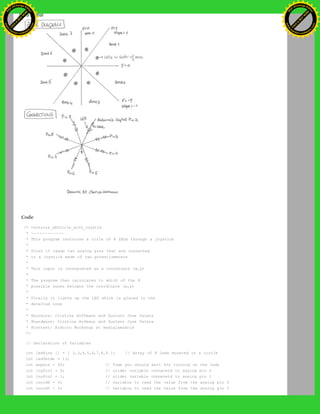 Code
/* Controle_LEDcirle_with_joystik
* ------------
* This program controles a cirle of 8 LEDs through a joystick
*
* First it reads two analog pins that are connected
* to a joystick made of two potentiometers
*
* This input is interpreted as a coordinate (x,y)
*
* The program then calculates to which of the 8
* possible zones belogns the coordinate (x,y)
*
* Finally it ligths up the LED which is placed in the
* detected zone
*
* @authors: Cristina Hoffmann and Gustavo Jose Valera
* @hardware: Cristina Hofmann and Gustavo Jose Valera
* @context: Arduino Workshop at medialamadrid
*/
// Declaration of Variables
int ledPins [] = { 2,3,4,5,6,7,8,9 }; // Array of 8 leds mounted in a circle
int ledVerde = 13;
int espera = 40; // Time you should wait for turning on the leds
int joyPin1 = 0; // slider variable connecetd to analog pin 0
int joyPin2 = 1; // slider variable connecetd to analog pin 1
int coordX = 0; // variable to read the value from the analog pin 0
int coordY = 0; // variable to read the value from the analog pin 1
Ashifur Rahaman
C
lick
to
B
U
Y
N
O
W
!
PD F-XChange Edit
or
www
.
tracker-software.com
C
lick
to
B
U
Y
N
O
W
!
PD
F-XChange Edit
or
www
.
tracker-software
.com
 