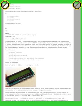 lcd.init();
digitalWrite(13,HIGH);
Changed lines 104-107 from:
lcd.commandWrite(2); delay(1000); lcd.printIn(string1); delay(1000);
to:
lcd.commandWrite(2);
delay(1000);
lcd.printIn(string1);
delay(1000);
Changed lines 109-110 from:
}
to:
@]
Restore
August 02, 2006, at 10:42 AM by Heather Dewey-Hagborg -
Added lines 1-111:
Arduino Liquid Crystal Display Interface
In this tutorial you will control a Liquid Crystal Display (LCD) using the Arduino LiquidCrystal library. The library provides
functions for accessing any LCD using the common HD44780 parallel interface chipset, such as those available from Sparkfun.
It currently implements 8-bit control and one line display of 5x7 characters. Functions are provided to initialize the screen, to
print characters and strings, to clear the screen, and to send commands directly to the HD44780 chip. This tutorial will walk
you through the steps of wiring an LCD to an Arduino microcontroller board and implementing each of these functions.
Materials needed:
* Solderless breadboard
* Hookup wire
* Arduino Microcontoller Module
* Potentiometer
* Liquid Crystal Display (LCD) with HD44780 chip interface
* Light emitting Diode (LED) - optional, for debugging
Prepare the breadboard
Solder a header to the LCD board if one is not present already.
Insert the LCD header into the breadboard and connect power and ground on the breadboard to power and ground from the
microcontroller. On the Arduino module, use the 5V and any of the ground connections:
Connect wires from the breadboard to the arduino input sockets. Look at the datasheet for your LCD board to figure out
which pins are where. The pinout is as follows: Arduino LCD 2 Enable 3 Data Bit 0 (DB0) 4 (DB1) 5 (DB2) 6 (DB3) 7 (DB4)
8 (DB5) 9 (DB6) 10 (DB7) 11 Read/Write (RW) 12 Register Select (RS)
Connect a potentiometer a a voltage divider between 5V, Ground, and the contrast adjustment pin on your LCD.
Additionally you may want to connect an LED for debugging purposes between pin 13 and Ground. Program the Arduino
Ashifur Rahaman
C
lick
to
B
U
Y
N
O
W
!
PD F-XChange Edit
or
www
.
tracker-software.com
C
lick
to
B
U
Y
N
O
W
!
PD
F-XChange Edit
or
www
.
tracker-software
.com
 