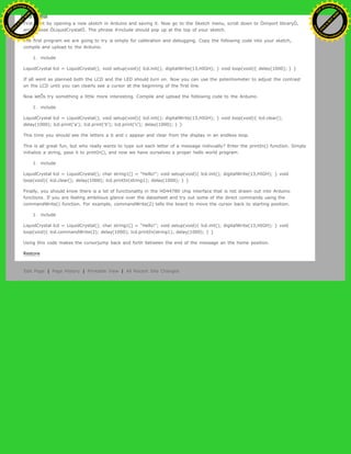 First start by opening a new sketch in Arduino and saving it. Now go to the Sketch menu, scroll down to Òimport libraryÓ,
and choose ÒLiquidCrystalÓ. The phrase #include should pop up at the top of your sketch.
The first program we are going to try is simply for calibration and debugging. Copy the following code into your sketch,
compile and upload to the Arduino.
1. include
LiquidCrystal lcd = LiquidCrystal(); void setup(void){ lcd.init(); digitalWrite(13,HIGH); } void loop(void){ delay(1000); } }
If all went as planned both the LCD and the LED should turn on. Now you can use the potentiometer to adjust the contrast
on the LCD until you can clearly see a cursor at the beginning of the first line.
Now letÕs try something a little more interesting. Compile and upload the following code to the Arduino.
1. include
LiquidCrystal lcd = LiquidCrystal(); void setup(void){ lcd.init(); digitalWrite(13,HIGH); } void loop(void){ lcd.clear();
delay(1000); lcd.print('a'); lcd.print('b'); lcd.print('c'); delay(1000); } }
This time you should see the letters a b and c appear and clear from the display in an endless loop.
This is all great fun, but who really wants to type out each letter of a message indivually? Enter the printIn() function. Simply
initialize a string, pass it to printIn(), and now we have ourselves a proper hello world program.
1. include
LiquidCrystal lcd = LiquidCrystal(); char string1[] = "Hello!"; void setup(void){ lcd.init(); digitalWrite(13,HIGH); } void
loop(void){ lcd.clear(); delay(1000); lcd.printIn(string1); delay(1000); } }
Finally, you should know there is a lot of functionality in the HD44780 chip interface that is not drawn out into Arduino
functions. If you are feeling ambitious glance over the datasheet and try out some of the direct commands using the
commandWrite() function. For example, commandWrite(2) tells the board to move the cursor back to starting position.
1. include
LiquidCrystal lcd = LiquidCrystal(); char string1[] = "Hello!"; void setup(void){ lcd.init(); digitalWrite(13,HIGH); } void
loop(void){ lcd.commandWrite(2); delay(1000); lcd.printIn(string1); delay(1000); } }
Using this code makes the cursorjump back and forth between the end of the message an the home position.
Restore
Edit Page | Page History | Printable View | All Recent Site Changes
Ashifur Rahaman
C
lick
to
B
U
Y
N
O
W
!
PD F-XChange Edit
or
www
.
tracker-software.com
C
lick
to
B
U
Y
N
O
W
!
PD
F-XChange Edit
or
www
.
tracker-software
.com
 