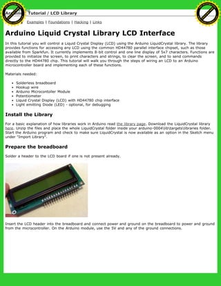 Arduino : Tutorial / LCD Library
Learning Examples | Foundations | Hacking | Links
Arduino Liquid Crystal Library LCD Interface
In this tutorial you will control a Liquid Crystal Display (LCD) using the Arduino LiquidCrystal library. The library
provides functions for accessing any LCD using the common HD44780 parallel interface chipset, such as those
available from Sparkfun. It currently implements 8-bit control and one line display of 5x7 characters. Functions are
provided to initialize the screen, to print characters and strings, to clear the screen, and to send commands
directly to the HD44780 chip. This tutorial will walk you through the steps of wiring an LCD to an Arduino
microcontroller board and implementing each of these functions.
Materials needed:
Solderless breadboard
Hookup wire
Arduino Microcontoller Module
Potentiometer
Liquid Crystal Display (LCD) with HD44780 chip interface
Light emitting Diode (LED) - optional, for debugging
Install the Library
For a basic explanation of how libraries work in Arduino read the library page. Download the LiquidCrystal library
here. Unzip the files and place the whole LiquidCrystal folder inside your arduino-0004libtargetslibraries folder.
Start the Arduino program and check to make sure LiquidCrystal is now available as an option in the Sketch menu
under "Import Library".
Prepare the breadboard
Solder a header to the LCD board if one is not present already.
Insert the LCD header into the breadboard and connect power and ground on the breadboard to power and ground
from the microcontroller. On the Arduino module, use the 5V and any of the ground connections.
Ashifur Rahaman
C
lick
to
B
U
Y
N
O
W
!
PD F-XChange Edit
or
www
.
tracker-software.com
C
lick
to
B
U
Y
N
O
W
!
PD
F-XChange Edit
or
www
.
tracker-software
.com
 