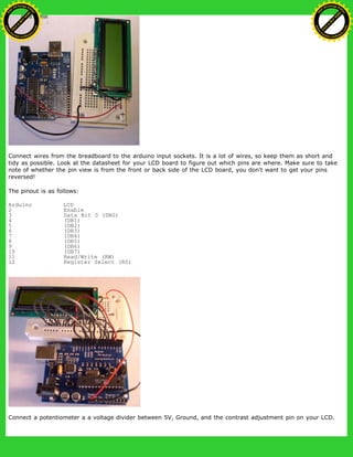 Connect wires from the breadboard to the arduino input sockets. It is a lot of wires, so keep them as short and
tidy as possible. Look at the datasheet for your LCD board to figure out which pins are where. Make sure to take
note of whether the pin view is from the front or back side of the LCD board, you don't want to get your pins
reversed!
The pinout is as follows:
Arduino LCD
2 Enable
3 Data Bit 0 (DB0)
4 (DB1)
5 (DB2)
6 (DB3)
7 (DB4)
8 (DB5)
9 (DB6)
10 (DB7)
11 Read/Write (RW)
12 Register Select (RS)
Connect a potentiometer a a voltage divider between 5V, Ground, and the contrast adjustment pin on your LCD.
Ashifur Rahaman
C
lick
to
B
U
Y
N
O
W
!
PD F-XChange Edit
or
www
.
tracker-software.com
C
lick
to
B
U
Y
N
O
W
!
PD
F-XChange Edit
or
www
.
tracker-software
.com
 