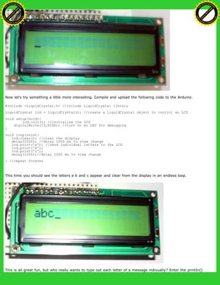Now let's try something a little more interesting. Compile and upload the following code to the Arduino.
#include <LiquidCrystal.h> //include LiquidCrystal library
LiquidCrystal lcd = LiquidCrystal(); //create a LiquidCrystal object to control an LCD
void setup(void){
lcd.init(); //initialize the LCD
digitalWrite(13,HIGH); //turn on an LED for debugging
}
void loop(void){
lcd.clear(); //clear the display
delay(1000); //delay 1000 ms to view change
lcd.print('a'); //send individual letters to the LCD
lcd.print('b');
lcd.print('c');
delay(1000);//delay 1000 ms to view change
} //repeat forever
This time you should see the letters a b and c appear and clear from the display in an endless loop.
This is all great fun, but who really wants to type out each letter of a message indivually? Enter the printIn()
Ashifur Rahaman
C
lick
to
B
U
Y
N
O
W
!
PD F-XChange Edit
or
www
.
tracker-software.com
C
lick
to
B
U
Y
N
O
W
!
PD
F-XChange Edit
or
www
.
tracker-software
.com
 