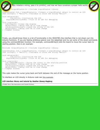 function. Simply initialize a string, pass it to printIn(), and now we have ourselves a proper hello world program.
#include <LiquidCrystal.h> //include LiquidCrystal library
LiquidCrystal lcd = LiquidCrystal(); //create a LiquidCrystal object to control an LCD
char string1[] = "Hello!"; //variable to store the string "Hello!"
void setup(void){
lcd.init(); //initialize the LCD
digitalWrite(13,HIGH); //turn on an LED for debugging
}
void loop(void){
lcd.clear(); //clear the display
delay(1000); //delay 1000 ms to view change
lcd.printIn(string1); //send the string to the LCD
delay(1000); //delay 1000 ms to view change
} //repeat forever
Finally, you should know there is a lot of functionality in the HD44780 chip interface that is not drawn out into
Arduino functions. If you are feeling ambitious glance over the datasheet and try out some of the direct commands
using the commandWrite() function. For example, commandWrite(2) tells the board to move the cursor back to
starting position. Here is an example:
#include <LiquidCrystal.h> //include LiquidCrystal library
LiquidCrystal lcd = LiquidCrystal(); //create a LiquidCrystal object to control an LCD
char string1[] = "Hello!"; //variable to store the string "Hello!"
void setup(void){
lcd.init(); //initialize the LCD
digitalWrite(13,HIGH); //turn on an LED for debugging
}
void loop(void){
lcd.commandWrite(2); //bring the cursor to the starting position
delay(1000); //delay 1000 ms to view change
lcd.printIn(string1); //send the string to the LCD
delay(1000); //delay 1000 ms to view change
} //repeat forever
This code makes the cursor jump back and forth between the end of the message an the home position.
To interface an LCD directly in Arduino code see this example.
LCD interface library and tutorial by Heather Dewey-Hagborg
(Printable View of http://www.arduino.cc/en/Tutorial/LCDLibrary)
Ashifur Rahaman
C
lick
to
B
U
Y
N
O
W
!
PD F-XChange Edit
or
www
.
tracker-software.com
C
lick
to
B
U
Y
N
O
W
!
PD
F-XChange Edit
or
www
.
tracker-software
.com
 